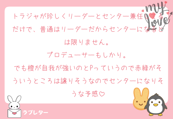 トラジャが珍しくリーダーとセンター兼任してるだけで、普通はリーダーだからセンターになるとは限りません。
プロデューサーもしかり。
でも橙が自我が強いのとPっていうので赤緑がそういうところは譲りそうなのでセンターになりそうな予感