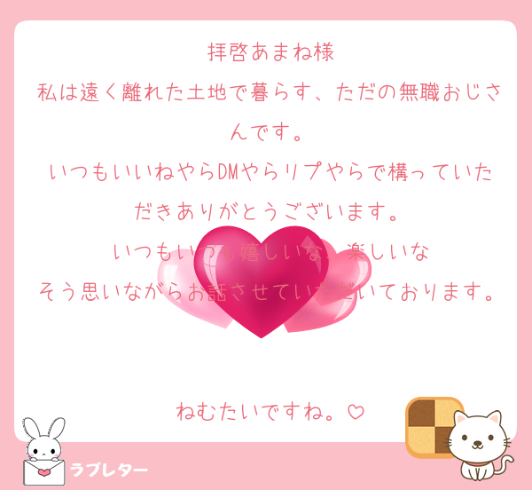 拝啓あまね様
私は遠く離れた土地で暮らす、ただの無職おじさんです。
いつもいいねやらDMやらリプやらで構っていただきありがとうございます。
いつもいつも嬉しいな、楽しいな
そう思いながらお話させていただいております。

ねむたいですね。
