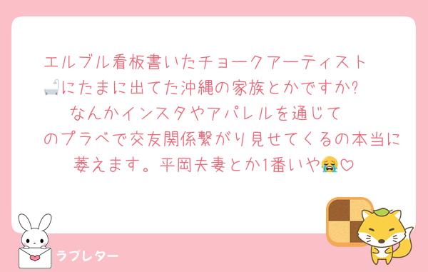 エルブル看板書いたチョークアーティスト
🛁にたまに出てた沖縄の家族とかですか⁉️
なんかインスタやアパレルを通じて
🧡のプラベで交友関係繋がり見せてくるの本当に萎えます。平岡夫妻とか1番いや😭