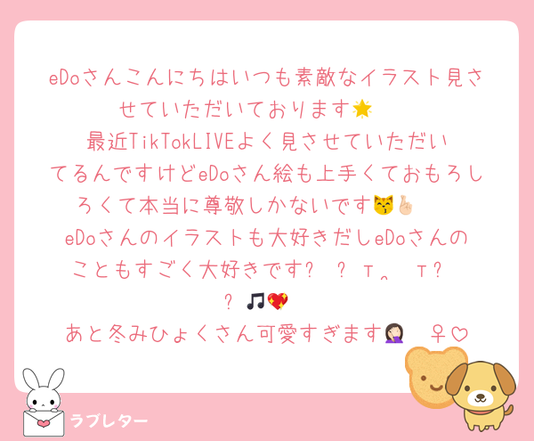eDoさんこんにちはいつも素敵なイラスト見させていただいております🥹🌟
最近TikTokLIVEよく見させていただいてるんですけどeDoさん絵も上手くておもろしろくて本当に尊敬しかないです😽🤞🏻
eDoさんのイラストも大好きだしeDoさんのこともすごく大好きです꒰ ՞т  ̫ т՞ ꒱🎵💖
あと冬みひょくさん可愛すぎます🤦🏻‍♀️