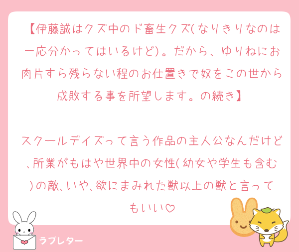 【伊藤誠はクズ中のド畜生クズ(なりきりなのは一応分かってはいるけど)。だから、ゆりねにお肉片すら残らない程のお仕置きで奴をこの世から成敗する事を所望します。の続き】

スクールデイズって言う作品の主人公なんだけど､所業がもはや世界中の女性(幼女や学生も含む)の敵､いや､欲にまみれた獣以上の獣と言ってもいい
