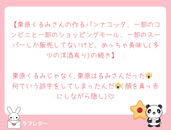 【栗原くるみさんの作るパンナコッタ、一部のコンビニと一部のショッピングモール、一部のスーパ一しか販売してないけど、めっちゃ美味し(多少の洋酒有り)の続き】

栗原くるみじゃなく､栗原はるみさんだった😱
何ていう誤字をしてしまったんだ😱(顔を真っ赤にしながら隠し)