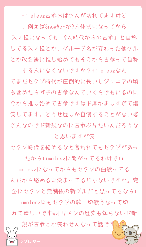 timelesz古参おばさんが切れてますけど、例えばSnowManが9人体制になってからスノ担になっても「9人時代からの古参」と自称してるスノ担とか、グループ名が変わった他グルとか改名後に推し始めてもそこから古参って自称する人いなくないですか？timeleszなんてまだセクゾ時代が圧倒的に長いしジュニアの頃も含めたらガチの古参なんていくらでもいるのに今から推し始めて古参ですはド厚かましすぎて爆笑してます。どうせ歴しか自慢することがない婆さんなのでド新規なのに古参ぶりたいんだろうなと思いますが笑
セクゾ時代を絡めるなと言われてもセクゾがあったからtimeleszに繋がってるわけでtimeleszになってからもセクゾの曲歌ってるんだから絡めるに決まってるじゃないですか。完全にセクゾと無関係の新グルだと思ってるならtimeleszにもセクゾの歌一切歌うなって切れて欲しいですwオリメンの歴史も知らないド新規が古参とか笑わせんなって話ですよ