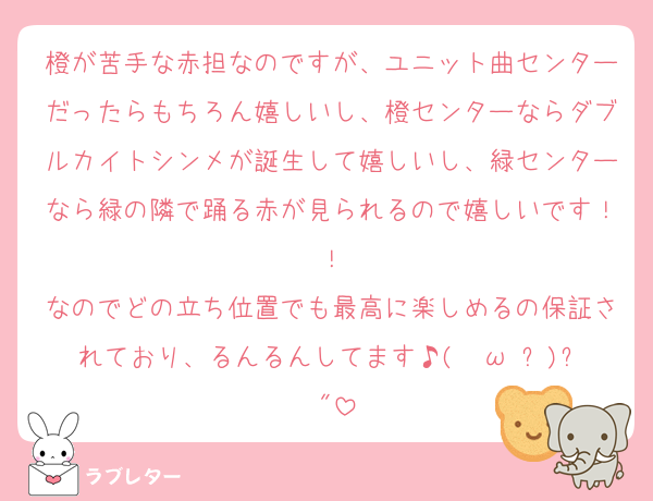 橙が苦手な赤担なのですが、ユニット曲センターだったらもちろん嬉しいし、橙センターならダブルカイトシンメが誕生して嬉しいし、緑センターなら緑の隣で踊る赤が見られるので嬉しいです！！
なのでどの立ち位置でも最高に楽しめるの保証されており、るんるんしてます♪( ◜ω◝و(و "
