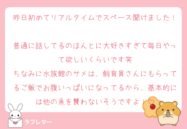 昨日初めてリアルタイムでスペース聞けました！
普通に話してるのほんとに大好きすぎて毎日やって欲しいくらいです笑
ちなみに水族館のサメは、飼育員さんにもらってるご飯でお腹いっぱいになってるから、基本的には他の魚を襲わないそうですよ！