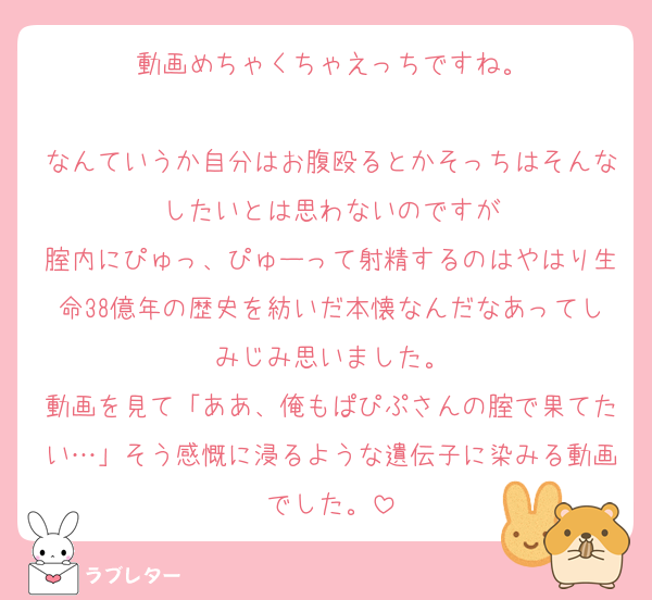 動画めちゃくちゃえっちですね。

なんていうか自分はお腹殴るとかそっちはそんなしたいとは思わないのですが
腟内にぴゅっ、ぴゅーって射精するのはやはり生命38億年の歴史を紡いだ本懐なんだなあってしみじみ思いました。
動画を見て「ああ、俺もぱぴぷさんの腟で果てたい…」そう感慨に浸るような遺伝子に染みる動画でした。
