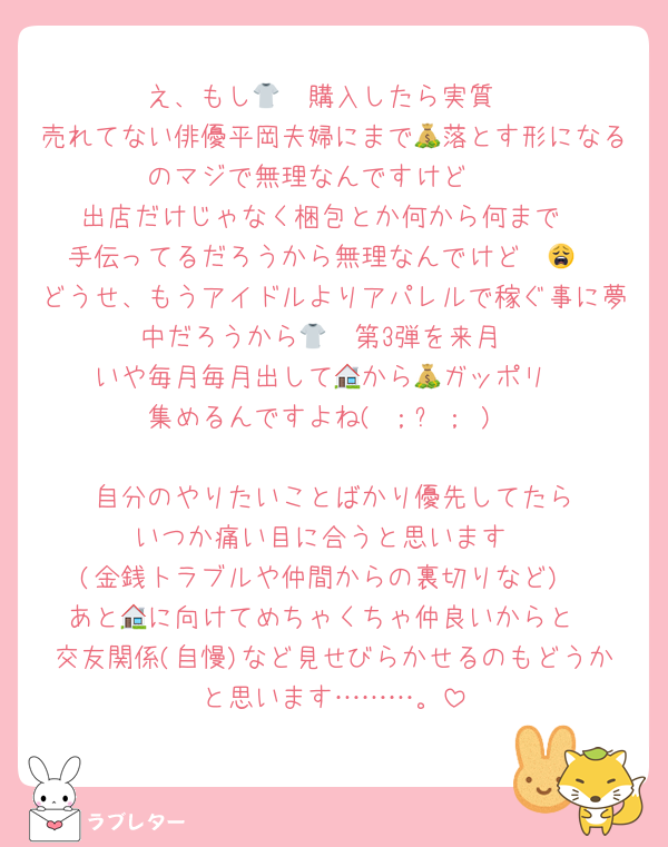 え、もし🧡👕購入したら実質
売れてない俳優平岡夫婦にまで💰落とす形になるのマジで無理なんですけど〜
出店だけじゃなく梱包とか何から何まで
手伝ってるだろうから無理なんでけど〜😩
どうせ、もうアイドルよりアパレルで稼ぐ事に夢中だろうから🧡👕第3弾を来月
いや毎月毎月出して🏠から💰ガッポリ
集めるんですよね( ；꒳； )

🧡自分のやりたいことばかり優先してたら
いつか痛い目に合うと思います
(金銭トラブルや仲間からの裏切りなど)
あと🏠に向けてめちゃくちゃ仲良いからと
交友関係(自慢)など見せびらかせるのもどうかと思います………。