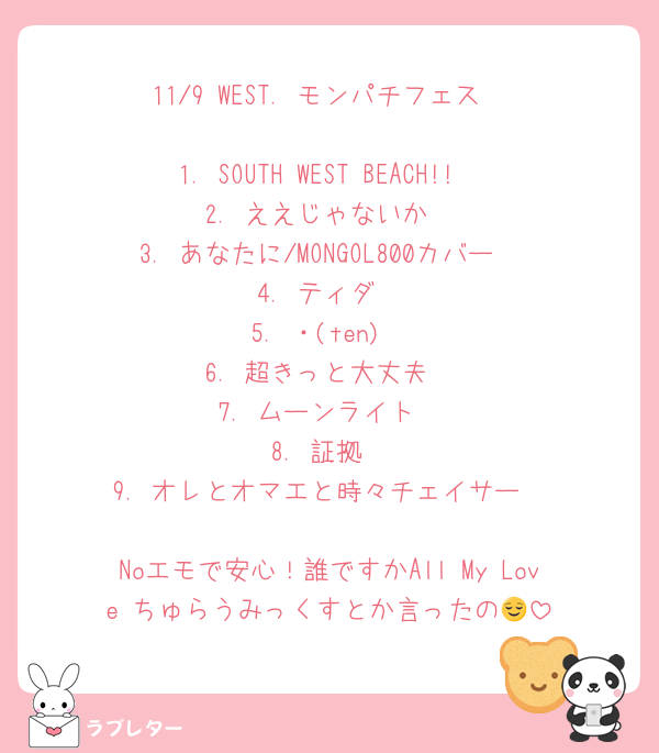 11/9 WEST. モンパチフェス

1. SOUTH WEST BEACH!!
2. ええじゃないか
3. あなたに/MONGOL800カバー
4. ティダ
5. ・(ten)
6. 超きっと大丈夫
7. ムーンライト
8. 証拠
9. オレとオマエと時々チェイサー

Noエモで安心！誰ですかAll My Love ちゅらうみっくすとか言ったの😌