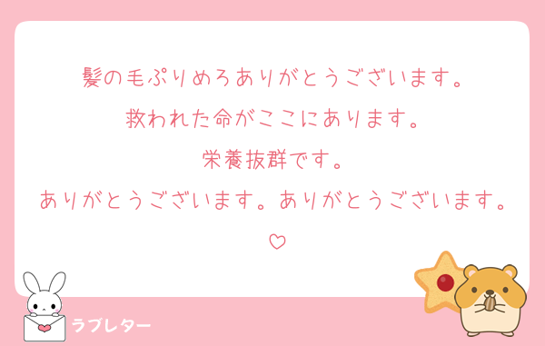 髪の毛ぷりめろありがとうございます。
救われた命がここにあります。
栄養抜群です。
ありがとうございます。ありがとうございます。