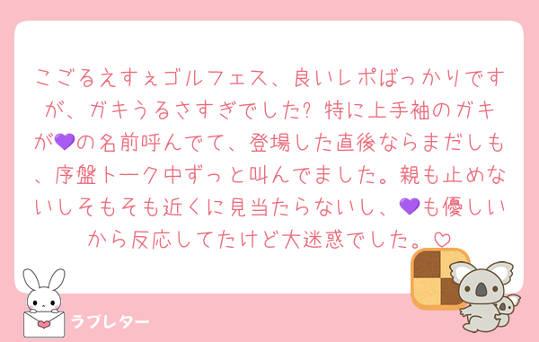 こごるえすぇゴルフェス、良いレポばっかりですが、ガキうるさすぎでした⤵️特に上手袖のガキが💜の名前呼んでて、登場した直後ならまだしも、序盤トーク中ずっと叫んでました。親も止めないしそもそも近くに見当たらないし、💜も優しいから反応してたけど大迷惑でした。