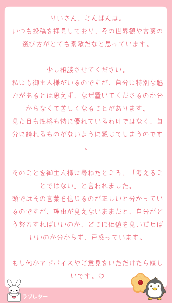 りいさん、こんばんは。
いつも投稿を拝見しており、その世界観や言葉の選び方がとても素敵だなと思っています。

少し相談させてください。
私にも御主人様がいるのですが、自分に特別な魅力があるとは思えず、なぜ置いてくださるのか分からなくて苦しくなることがあります。
見た目も性格も特に優れているわけではなく、自分に誇れるものがないように感じてしまうのです。

そのことを御主人様に尋ねたところ、「考えることではない」と言われました。
頭ではその言葉を信じるのが正しいと分かっているのですが、理由が見えないままだと、自分がどう努力すればいいのか、どこに価値を見いだせばいいのか分からず、戸惑っています。

もし何かアドバイスやご意見をいただけたら嬉しいです。