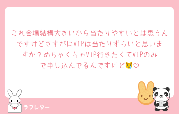 これ会場結構大きいから当たりやすいとは思うんですけどさすがにVIPは当たりずらいと思いますか？めちゃくちゃVIP行きたくてVIPのみで申し込んでるんですけど😿