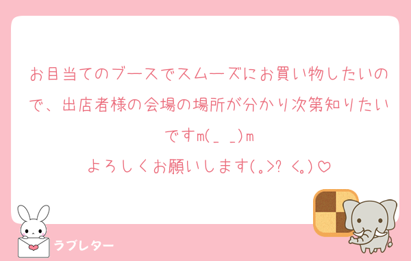 お目当てのブースでスムーズにお買い物したいので、出店者様の会場の場所が分かり次第知りたいですm(_ _)m
よろしくお願いします(｡>﹏<｡)