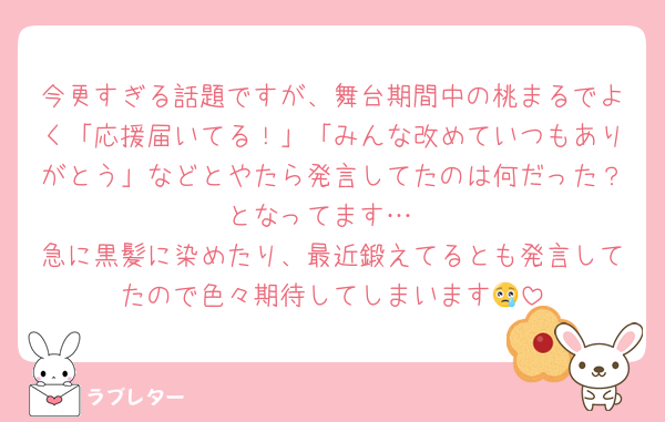 今更すぎる話題ですが、舞台期間中の桃まるでよく「応援届いてる！」「みんな改めていつもありがとう」などとやたら発言してたのは何だった？となってます…
急に黒髪に染めたり、最近鍛えてるとも発言してたので色々期待してしまいます😢