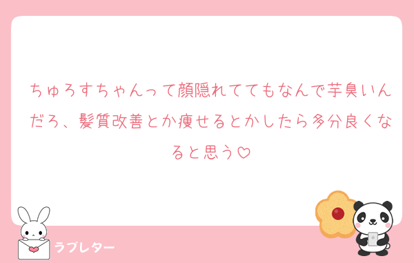 ちゅろすちゃんって顔隠れててもなんで芋臭いんだろ、髪質改善とか痩せるとかしたら多分良くなると思う