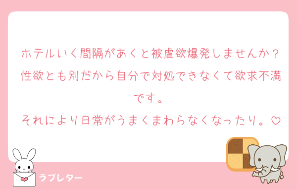 ホテルいく間隔があくと被虐欲爆発しませんか？性欲とも別だから自分で対処できなくて欲求不満です。
それにより日常がうまくまわらなくなったり。