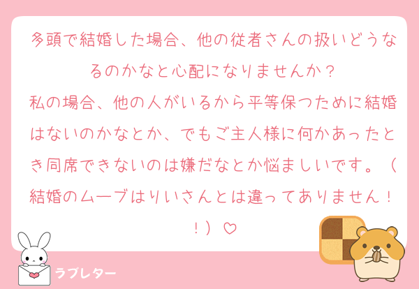 多頭で結婚した場合、他の従者さんの扱いどうなるのかなと心配になりませんか？
私の場合、他の人がいるから平等保つために結婚はないのかなとか、でもご主人様に何かあったとき同席できないのは嫌だなとか悩ましいです。（結婚のムーブはりいさんとは違ってありません！！）