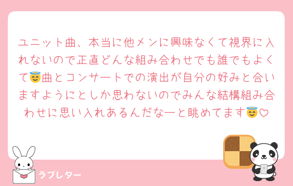 ユニット曲、本当に他メンに興味なくて視界に入れないので正直どんな組み合わせでも誰でもよくて😇曲とコンサートでの演出が自分の好みと合いますようにとしか思わないのでみんな結構組み合わせに思い入れあるんだなーと眺めてます😇