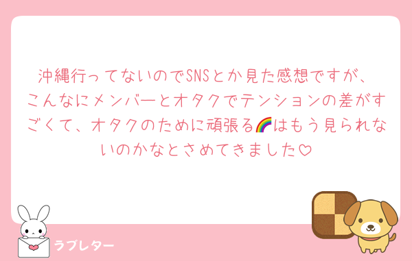 沖縄行ってないのでSNSとか見た感想ですが、こんなにメンバーとオタクでテンションの差がすごくて、オタクのために頑張る🌈はもう見られないのかなとさめてきました