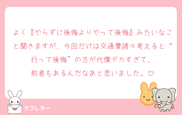 よく『やらずに後悔よりやって後悔』みたいなこと聞きますが、今回だけは交通費諸々考えると“行って後悔”の方が代償デカすぎて、
前者もあるんだなあと思いました。