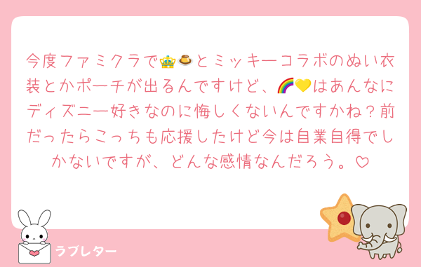 今度ファミクラで👑🍮とミッキーコラボのぬい衣装とかポーチが出るんですけど、🌈💛はあんなにディズニー好きなのに悔しくないんですかね？前だったらこっちも応援したけど今は自業自得でしかないですが、どんな感情なんだろう。