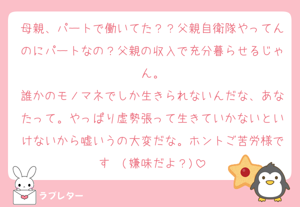 母親、パートで働いてた？？父親自衛隊やってんのにパートなの？父親の収入で充分暮らせるじゃん。
誰かのモノマネでしか生きられないんだな、あなたって。やっぱり虚勢張って生きていかないといけないから嘘いうの大変だな。ホントご苦労様です〜(嫌味だよ？)