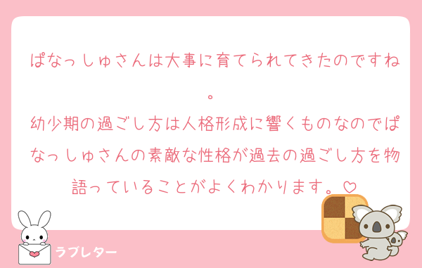 ぱなっしゅさんは大事に育てられてきたのですね。
幼少期の過ごし方は人格形成に響くものなのでぱなっしゅさんの素敵な性格が過去の過ごし方を物語っていることがよくわかります。