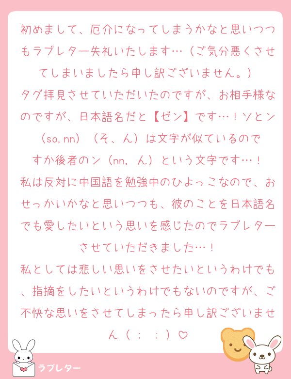 初めまして、厄介になってしまうかなと思いつつもラブレター失礼いたします…（ご気分悪くさせてしまいましたら申し訳ございません。）
タグ拝見させていただいたのですが、お相手様なのですが、日本語名だと【ゼン】です…！ソとン（so,nn）（そ、ん）は文字が似ているのですか後者のン（nn，ん）という文字です…！
私は反対に中国語を勉強中のひよっこなので、おせっかいかなと思いつつも、彼のことを日本語名でも愛したいという思いを感じたのでラブレターさせていただきました…！
私としては悲しい思いをさせたいというわけでも、指摘をしたいというわけでもないのですが、ご不快な思いをさせてしまったら申し訳ございません（ ;  ; ）