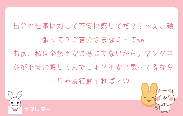 自分の仕事に対して不安に感じてだ？？へぇ。頑張って？ご苦労さまなこってww
あぁ、私は全然不安に感じてないから。アンタ自身が不安に感じてんでしょ？不安に思ってるならじゃぁ行動すれば？