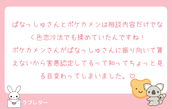 ぱなっしゅさんとポケカメンは相談内容だけでなく色恋沙汰でも揉めていたんですね！
ポケカメンさんがぱなっしゅさんに振り向いて貰えないから害悪認定してるって知ってちょっと見る目変わってしまいました。