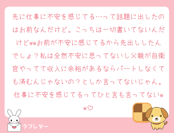 先に仕事に不安を感じてる…って話題に出したのはお前なんだけど。こっちは一切書いてないんだけどwwお前が不安に感じてるから先出ししたんでしょ？私は全然不安に思ってないし父親が自衛官やってて収入に余裕があるならパートしなくても済むんじゃないの？としか言ってないじゃん。仕事に不安を感じてるってひと言も言ってないww