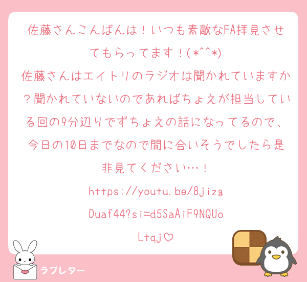 佐藤さんこんばんは！いつも素敵なFA拝見させてもらってます！(*^^*)
佐藤さんはエイトリのラジオは聞かれていますか？聞かれていないのであればちょえが担当している回の9分辺りでずちょえの話になってるので、今日の10日までなので間に合いそうでしたら是非見てください…！
https://youtu.be/8jizgDuaf44?si=d5SaAiF9NQUoLtqj