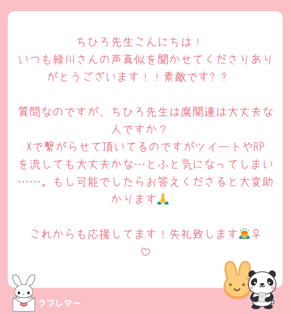 ちひろ先生こんにちは！
いつも緑川さんの声真似を聞かせてくださりありがとうございます！！素敵です✨✨

質問なのですが、ちひろ先生は腐関連は大丈夫な人ですか？
Xで繋がらせて頂いてるのですがツイートやRPを流しても大丈夫かな…とふと気になってしまい……。もし可能でしたらお答えくださると大変助かります🙏

これからも応援してます！失礼致します🙇‍♀️