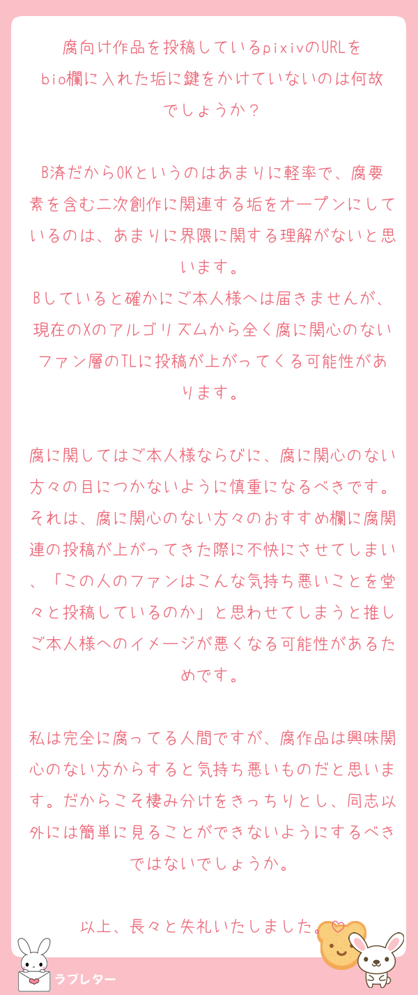 腐向け作品を投稿しているpixivのURLをbio欄に入れた垢に鍵をかけていないのは何故でしょうか？

B済だからOKというのはあまりに軽率で、腐要素を含む二次創作に関連する垢をオープンにしているのは、あまりに界隈に関する理解がないと思います。
Bしていると確かにご本人様へは届きませんが、現在のXのアルゴリズムから全く腐に関心のないファン層のTLに投稿が上がってくる可能性があります。

腐に関してはご本人様ならびに、腐に関心のない方々の目につかないように慎重になるべきです。それは、腐に関心のない方々のおすすめ欄に腐関連の投稿が上がってきた際に不快にさせてしまい、「この人のファンはこんな気持ち悪いことを堂々と投稿しているのか」と思わせてしまうと推しご本人様へのイメージが悪くなる可能性があるためです。

私は完全に腐ってる人間ですが、腐作品は興味関心のない方からすると気持ち悪いものだと思います。だからこそ棲み分けをきっちりとし、同志以外には簡単に見ることができないようにするべきではないでしょうか。

以上、長々と失礼いたしました。