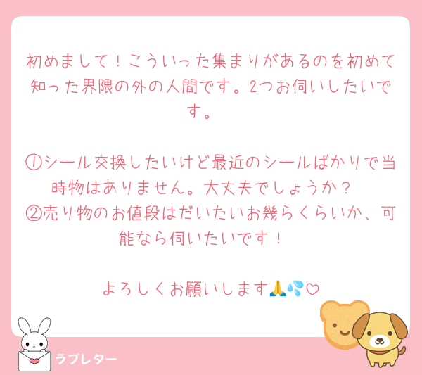 初めまして！こういった集まりがあるのを初めて知った界隈の外の人間です。2つお伺いしたいです。

①シール交換したいけど最近のシールばかりで当時物はありません。大丈夫でしょうか？
②売り物のお値段はだいたいお幾らくらいか、可能なら伺いたいです！

よろしくお願いします🙏💦