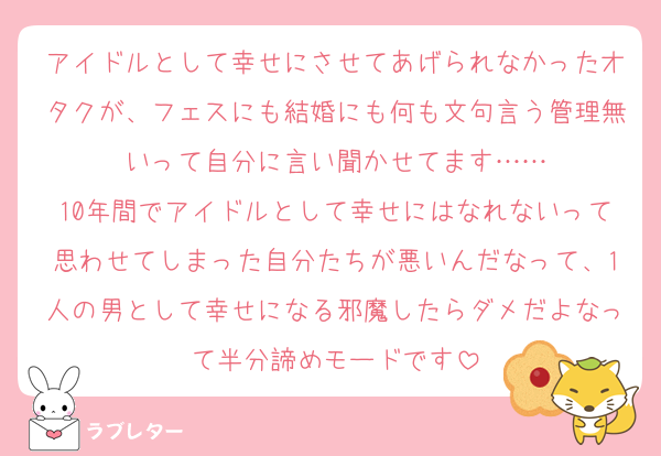 アイドルとして幸せにさせてあげられなかったオタクが、フェスにも結婚にも何も文句言う管理無いって自分に言い聞かせてます……
10年間でアイドルとして幸せにはなれないって思わせてしまった自分たちが悪いんだなって、1人の男として幸せになる邪魔したらダメだよなって半分諦めモードです