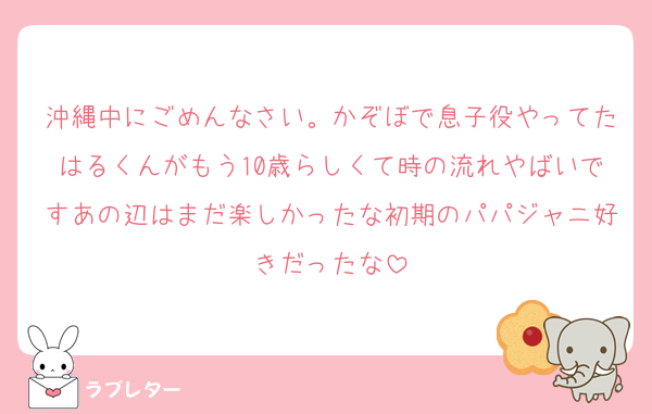 沖縄中にごめんなさい。かぞぼで息子役やってたはるくんがもう10歳らしくて時の流れやばいですあの辺はまだ楽しかったな初期のパパジャニ好きだったな