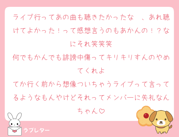ライブ行ってあの曲も聴きたかったな〜、あれ聴けてよかった！って感想言うのもあかんの！？なにそれ笑笑笑
何でもかんでも誹謗中傷ってキリキリすんのやめてくれよ
てか行く前から想像ついちゃうライブって言ってるようなもんやけどそれってメンバーに失礼なんちゃん