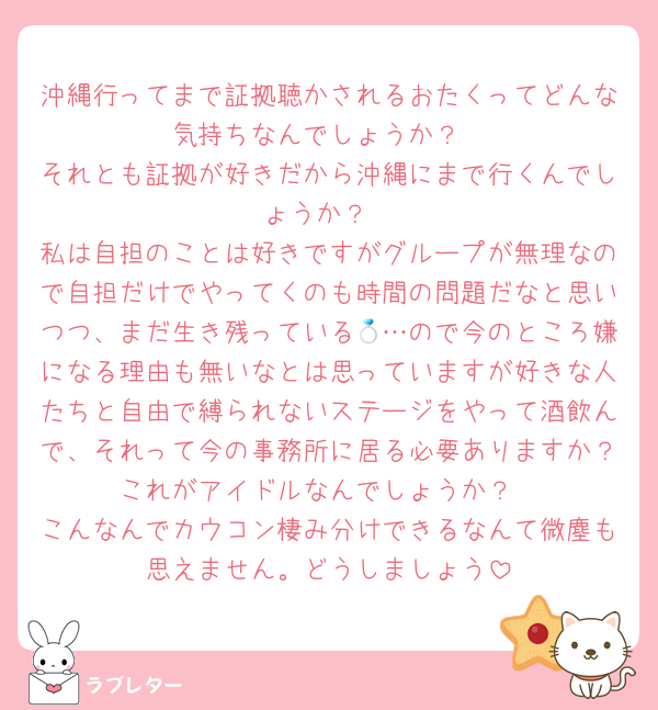 沖縄行ってまで証拠聴かされるおたくってどんな気持ちなんでしょうか？
それとも証拠が好きだから沖縄にまで行くんでしょうか？
私は自担のことは好きですがグループが無理なので自担だけでやってくのも時間の問題だなと思いつつ、まだ生き残っている💍…ので今のところ嫌になる理由も無いなとは思っていますが好きな人たちと自由で縛られないステージをやって酒飲んで、それって今の事務所に居る必要ありますか？これがアイドルなんでしょうか？
こんなんでカウコン棲み分けできるなんて微塵も思えません。どうしましょう