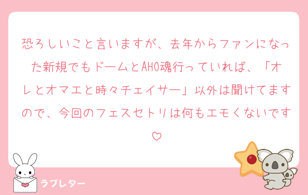 恐ろしいこと言いますが、去年からファンになった新規でもドームとAHO魂行っていれば、「オレとオマエと時々チェイサー」以外は聞けてますので、今回のフェスセトリは何もエモくないです