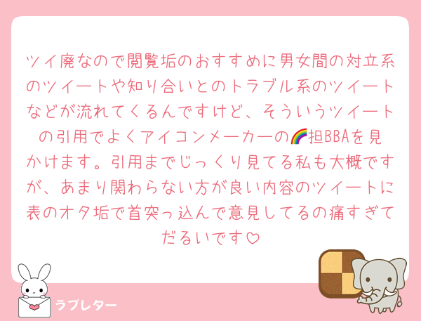 ツイ廃なので閲覧垢のおすすめに男女間の対立系のツイートや知り合いとのトラブル系のツイートなどが流れてくるんですけど、そういうツイートの引用でよくアイコンメーカーの🌈担BBAを見かけます。引用までじっくり見てる私も大概ですが、あまり関わらない方が良い内容のツイートに表のオタ垢で首突っ込んで意見してるの痛すぎてだるいです