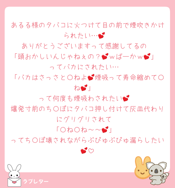 あるる様のタバコに火つけて目の前で煙吹きかけられたい…💕
ありがとうございますって感謝してるの
「頭おかしいんじゃねぇの？💕ｗばーかｗ💕」
ってバカにされたい…
「バカはさっさと〇ねよ💕煙吸って寿命縮めて〇ね💕」
って何度も煙吸わされたい💕
爆発寸前のち〇ぽにタバコ押し付けて灰皿代わりにグリグリされて
「〇ね〇ね～～💕」
ってち〇ぽ壊されながらぶぴゅぶぴゅ漏らしたい💕