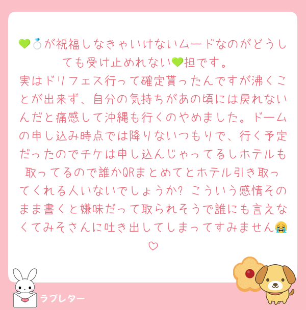 💚💍が祝福しなきゃいけないムードなのがどうしても受け止めれない💚担です。
実はドリフェス行って確定貰ったんですが沸くことが出来ず、自分の気持ちがあの頃には戻れないんだと痛感して沖縄も行くのやめました。ドームの申し込み時点では降りないつもりで、行く予定だったのでチケは申し込んじゃってるしホテルも取ってるので誰かQRまとめてとホテル引き取ってくれる人いないでしょうか❓こういう感情そのまま書くと嫌味だって取られそうで誰にも言えなくてみそさんに吐き出してしまってすみません😭