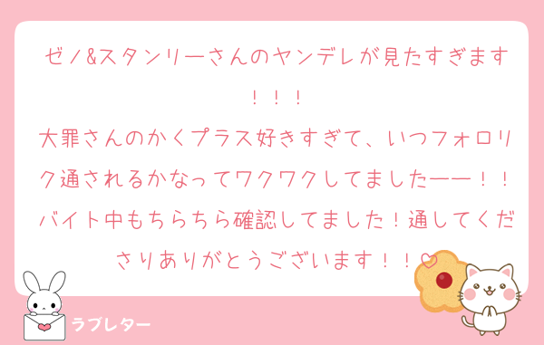ゼノ&スタンリーさんのヤンデレが見たすぎます！！！
大罪さんのかくプラス好きすぎて、いつフォロリク通されるかなってワクワクしてましたーー！！バイト中もちらちら確認してました！通してくださりありがとうございます！！