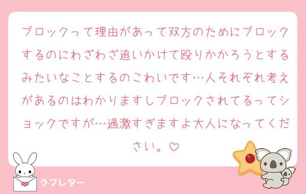 ブロックって理由があって双方のためにブロックするのにわざわざ追いかけて殴りかかろうとするみたいなことするのこわいです…人それぞれ考えがあるのはわかりますしブロックされてるってショックですが…過激すぎますよ大人になってください。