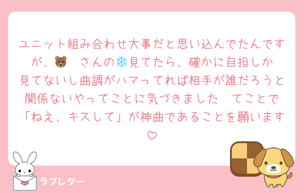 ユニット組み合わせ大事だと思い込んでたんですが、🐻‍❄️さんの💌見てたら、確かに自担しか見てないし曲調がハマってれば相手が誰だろうと関係ないやってことに気づきました❣️てことで「ねえ、キスして」が神曲であることを願います