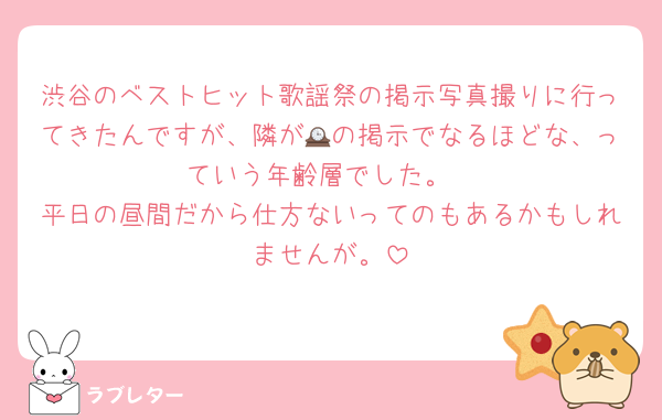 渋谷のベストヒット歌謡祭の掲示写真撮りに行ってきたんですが、隣が🕰の掲示でなるほどな、っていう年齢層でした。
平日の昼間だから仕方ないってのもあるかもしれませんが。