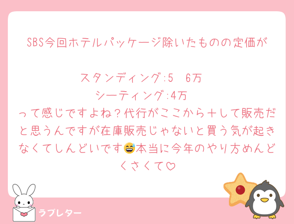 SBS今回ホテルパッケージ除いたものの定価が
スタンディング:5〜6万
シーティング:4万
って感じですよね？代行がここから＋して販売だと思うんですが在庫販売じゃないと買う気が起きなくてしんどいです😅本当に今年のやり方めんどくさくて