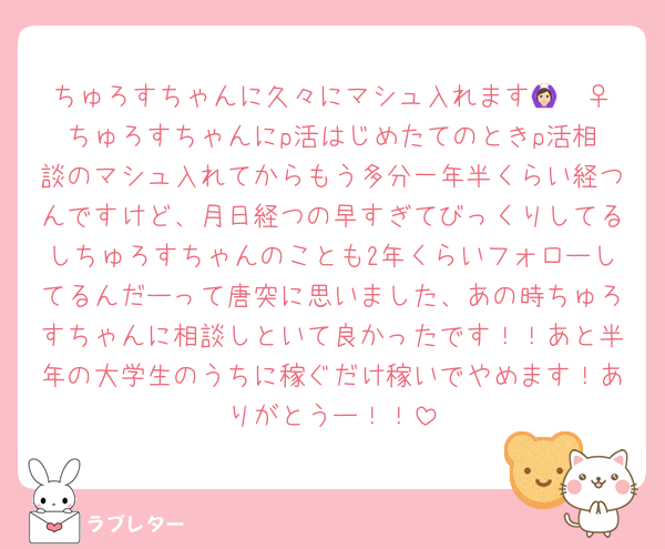 ちゅろすちゃんに久々にマシュ入れます🙆🏻‍♀️ちゅろすちゃんにp活はじめたてのときp活相談のマシュ入れてからもう多分一年半くらい経つんですけど、月日経つの早すぎてびっくりしてるしちゅろすちゃんのことも2年くらいフォローしてるんだーって唐突に思いました、あの時ちゅろすちゃんに相談しといて良かったです！！あと半年の大学生のうちに稼ぐだけ稼いでやめます！ありがとうー！！