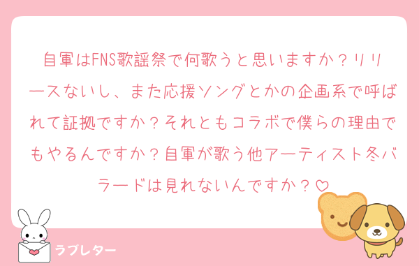 自軍はFNS歌謡祭で何歌うと思いますか？リリースないし、また応援ソングとかの企画系で呼ばれて証拠ですか？それともコラボで僕らの理由でもやるんですか？自軍が歌う他アーティスト冬バラードは見れないんですか？